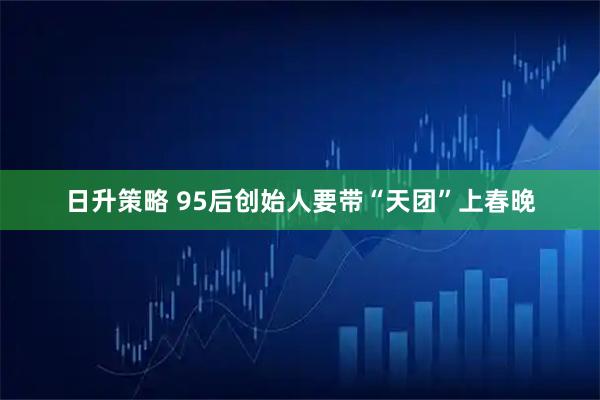 日升策略 95后创始人要带“天团”上春晚