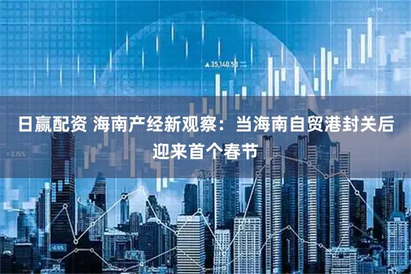 日赢配资 海南产经新观察：当海南自贸港封关后迎来首个春节
