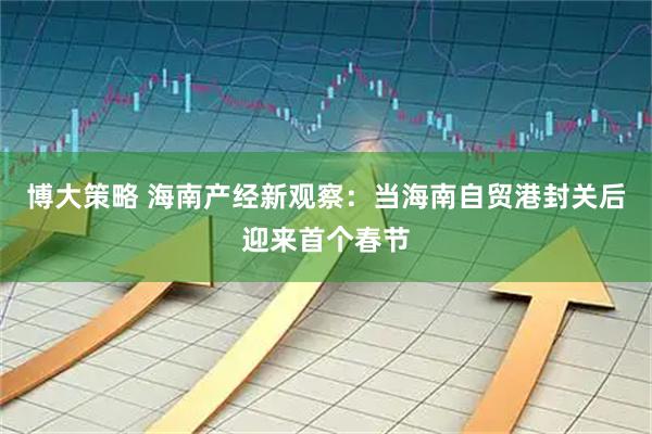 博大策略 海南产经新观察：当海南自贸港封关后迎来首个春节