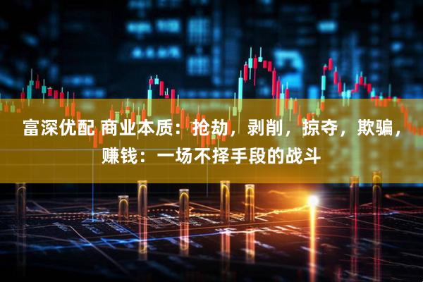 富深优配 商业本质：抢劫，剥削，掠夺，欺骗，赚钱：一场不择手段的战斗