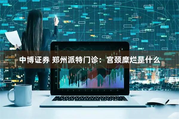 中博证券 郑州派特门诊：宫颈糜烂是什么