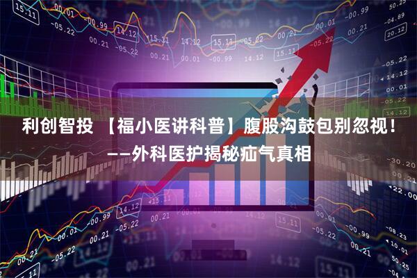 利创智投 【福小医讲科普】腹股沟鼓包别忽视！——外科医护揭秘疝气真相