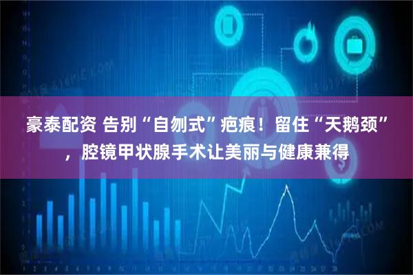 豪泰配资 告别“自刎式”疤痕！留住“天鹅颈”，腔镜甲状腺手术让美丽与健康兼得
