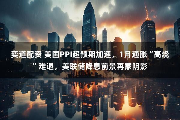 奕道配资 美国PPI超预期加速，1月通胀“高烧”难退，美联储降息前景再蒙阴影
