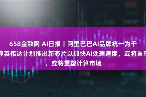 658金融网 AI日报丨阿里巴巴AI品牌统一为千问，消息称英伟达计划推出新芯片以加快AI处理速度，或将重塑计算市场