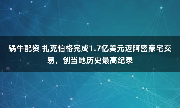 锅牛配资 扎克伯格完成1.7亿美元迈阿密豪宅交易，创当地历史最高纪录