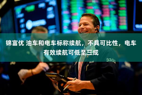锦富优 油车和电车标称续航，不具可比性，电车有效续航可低至三成