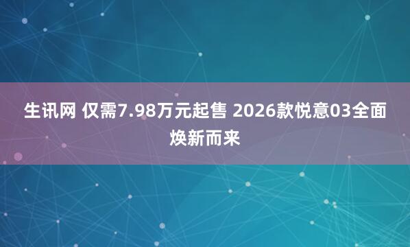生讯网 仅需7.98万元起售 2026款悦意03全面焕新而来