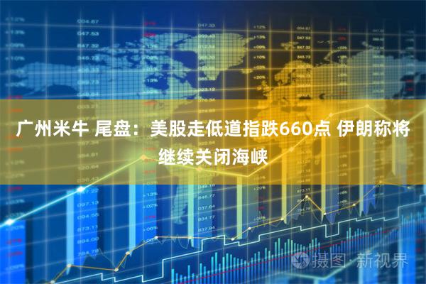 广州米牛 尾盘：美股走低道指跌660点 伊朗称将继续关闭海峡