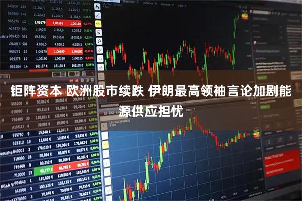 钜阵资本 欧洲股市续跌 伊朗最高领袖言论加剧能源供应担忧