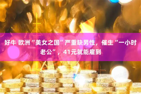好牛 欧洲“美女之国”严重缺男性，催生“一小时老公”，41元就能雇到
