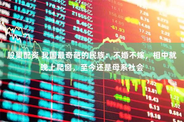 股巢配资 我国最奇葩的民族：不婚不嫁，相中就晚上爬窗，至今还是母系社会