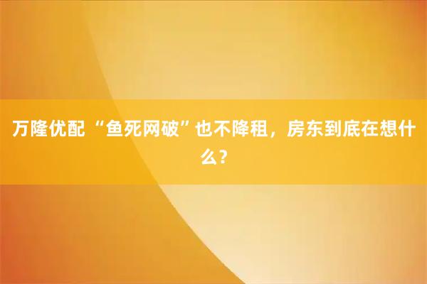 万隆优配 “鱼死网破”也不降租，房东到底在想什么？