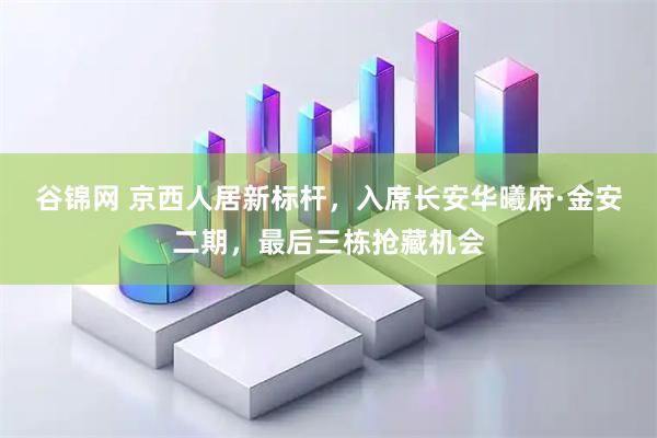 谷锦网 京西人居新标杆，入席长安华曦府·金安二期，最后三栋抢藏机会