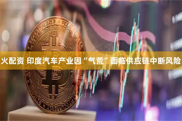 火配资 印度汽车产业因“气荒”面临供应链中断风险