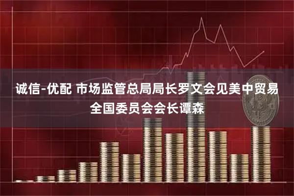 诚信-优配 市场监管总局局长罗文会见美中贸易全国委员会会长谭森