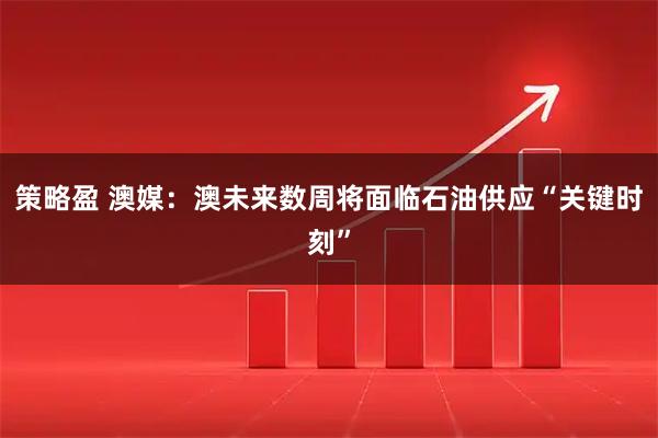 策略盈 澳媒：澳未来数周将面临石油供应“关键时刻”