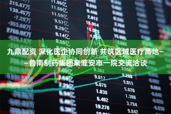 九鼎配资 深化医企协同创新 共筑区域医疗高地——鲁南制药集团来淮安市一院交流洽谈