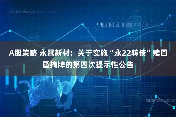A股策略 永冠新材：关于实施“永22转债”赎回暨摘牌的第四次提示性公告