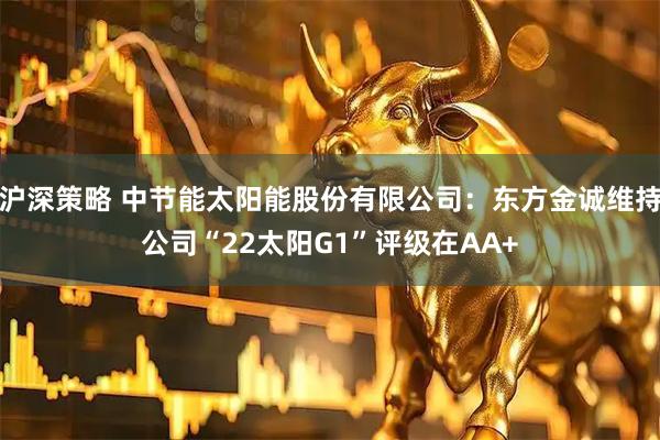 沪深策略 中节能太阳能股份有限公司：东方金诚维持公司“22太阳G1”评级在AA+