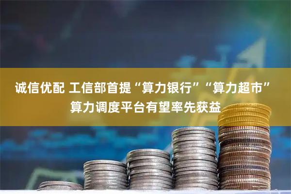诚信优配 工信部首提“算力银行”“算力超市” 算力调度平台有望率先获益