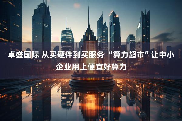 卓盛国际 从买硬件到买服务 “算力超市”让中小企业用上便宜好算力