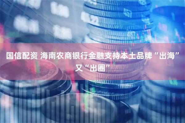 国信配资 海南农商银行金融支持本土品牌“出海”又“出圈”