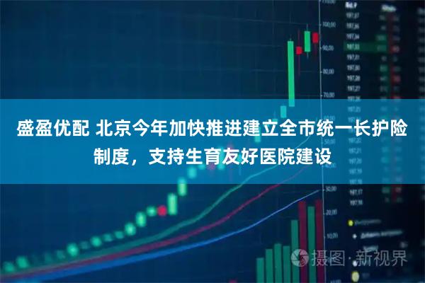 盛盈优配 北京今年加快推进建立全市统一长护险制度，支持生育友好医院建设