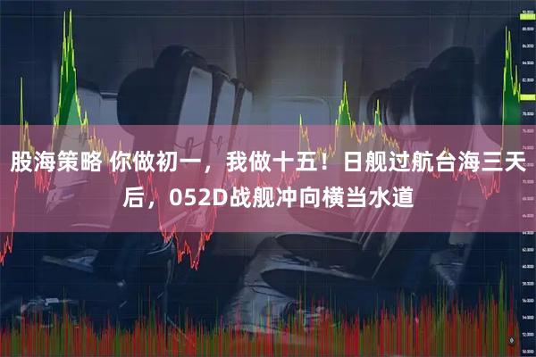 股海策略 你做初一，我做十五！日舰过航台海三天后，052D战舰冲向横当水道