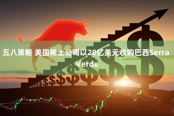 五八策略 美国稀土公司以28亿美元收购巴西Serra Verde