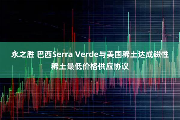 永之胜 巴西Serra Verde与美国稀土达成磁性稀土最低价格供应协议