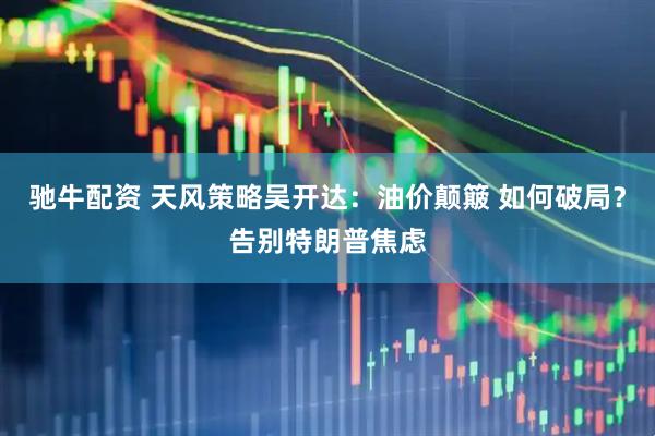 驰牛配资 天风策略吴开达：油价颠簸 如何破局？告别特朗普焦虑