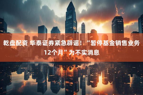 乾盘配资 华泰证券紧急辟谣！“暂停基金销售业务12个月”为不实消息