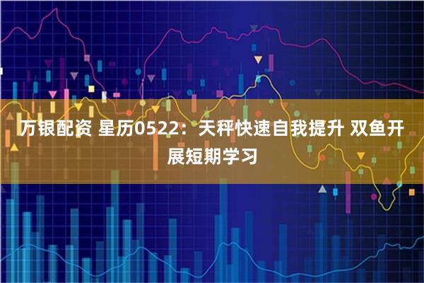 万银配资 星历0522：天秤快速自我提升 双鱼开展短期学习