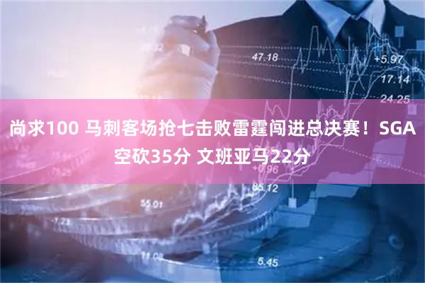 尚求100 马刺客场抢七击败雷霆闯进总决赛！SGA空砍35分 文班亚马22分