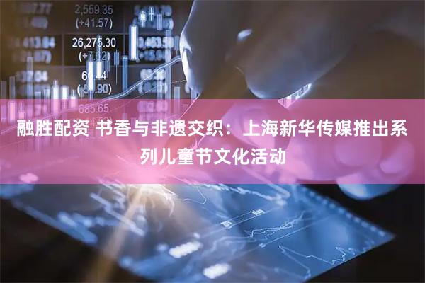 融胜配资 书香与非遗交织：上海新华传媒推出系列儿童节文化活动