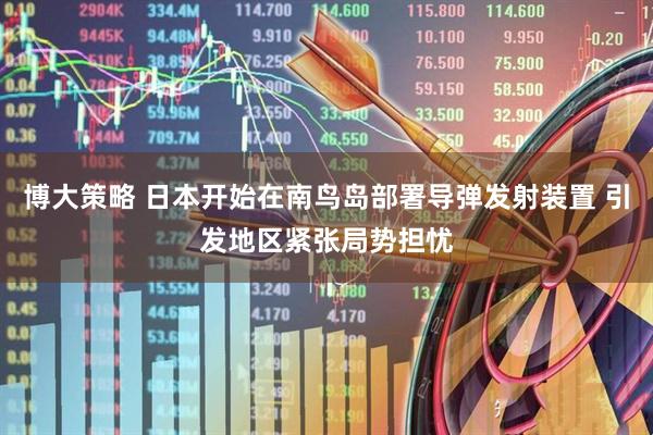 博大策略 日本开始在南鸟岛部署导弹发射装置 引发地区紧张局势担忧