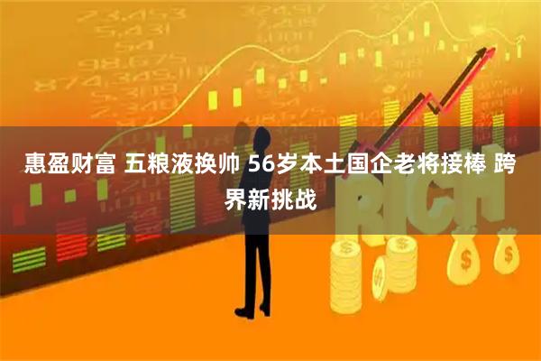 惠盈财富 五粮液换帅 56岁本土国企老将接棒 跨界新挑战