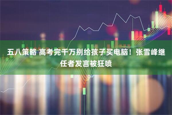 五八策略 高考完千万别给孩子买电脑！张雪峰继任者发言被狂喷