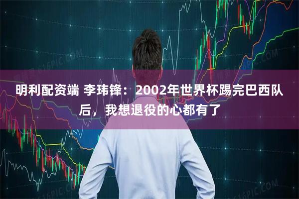 明利配资端 李玮锋：2002年世界杯踢完巴西队后，我想退役的心都有了