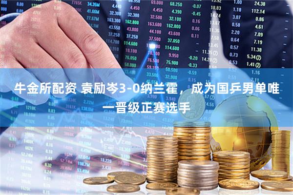 牛金所配资 袁励岑3-0纳兰霍，成为国乒男单唯一晋级正赛选手