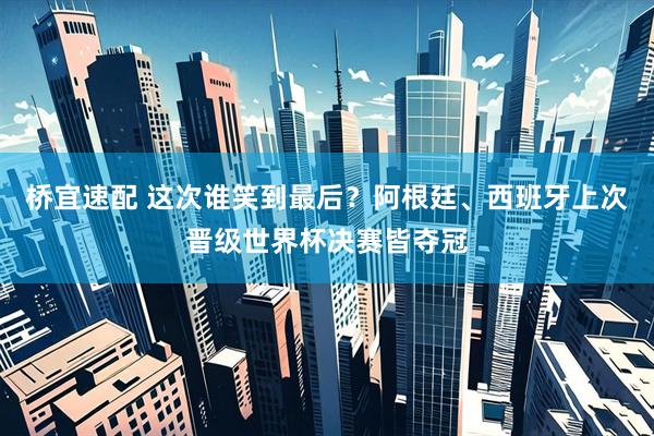 桥宜速配 这次谁笑到最后？阿根廷、西班牙上次晋级世界杯决赛皆夺冠