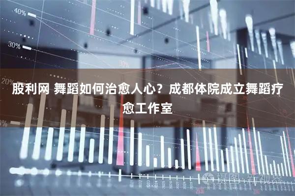 股利网 舞蹈如何治愈人心?成都体院成立舞蹈疗愈工作室
