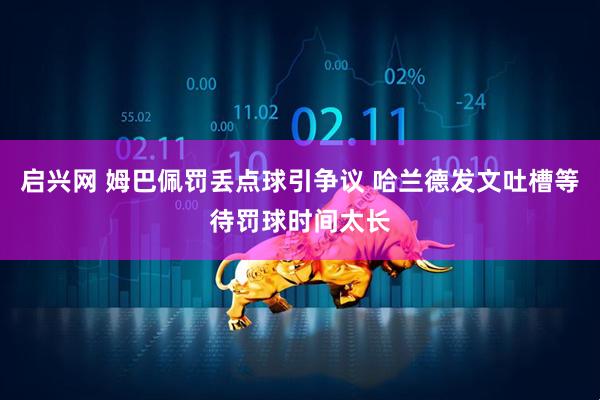 启兴网 姆巴佩罚丢点球引争议 哈兰德发文吐槽等待罚球时间太长
