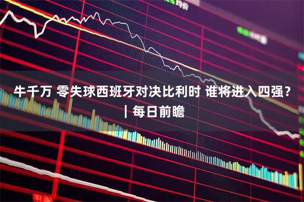 牛千万 零失球西班牙对决比利时 谁将进入四强?|每日前瞻