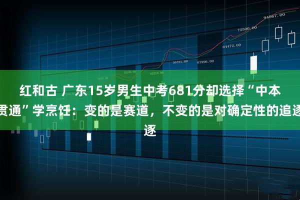 红和古 广东15岁男生中考681分却选择“中本贯通”学烹饪：变的是赛道，不变的是对确定性的追逐
