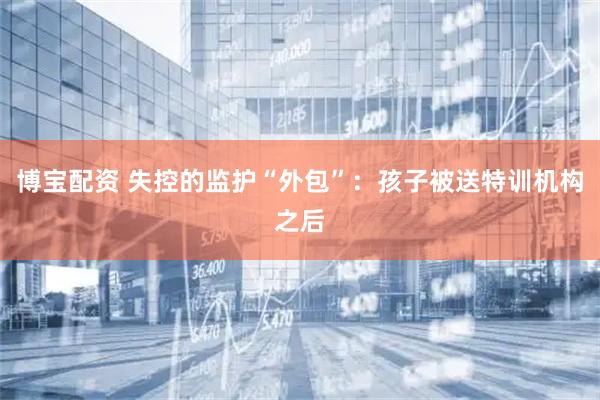 博宝配资 失控的监护“外包”：孩子被送特训机构之后